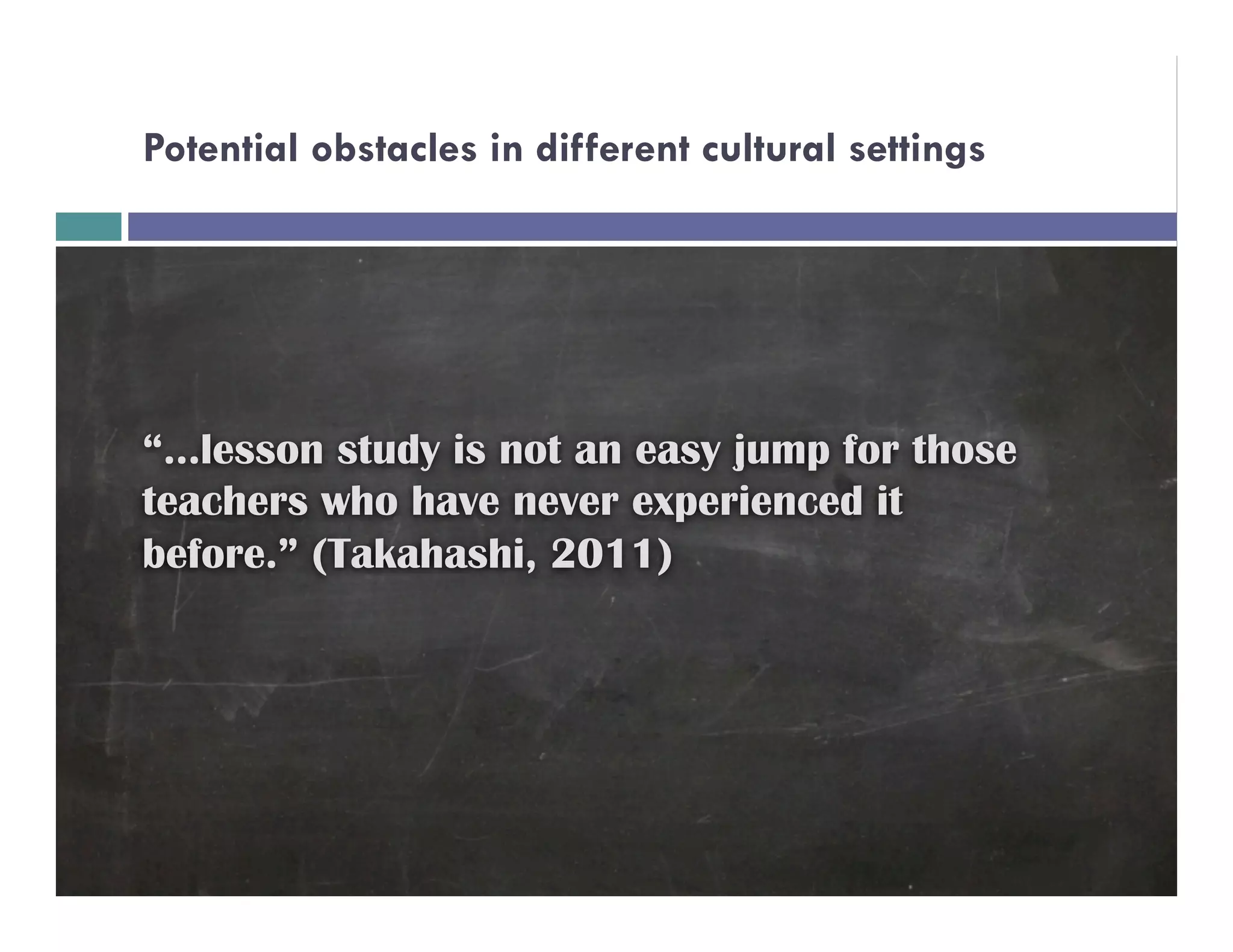 Potential obstacles in different cultural settings




“…lesson study is not an easy jump for those
teachers who have never experienced it
before.” (Takahashi, 2011)
 