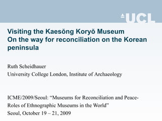 Visiting the Kaesŏng Koryŏ Museum
On the way for reconciliation on the Korean
peninsula
Ruth Scheidhauer
University College London, Institute of Archaeology
ICME/2009/Seoul: “Museums for Reconciliation and Peace-
Roles of Ethnographic Museums in the World”
Seoul, October 19 – 21, 2009
 
