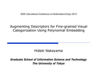IEEE International Conference on Multimedia & Expo 2013
Augmenting Descriptors for Fine-grained Visual
Categorization Using Polynomial Embedding
Hideki Nakayama
Graduate School of Information Science and Technology
The University of Tokyo
 