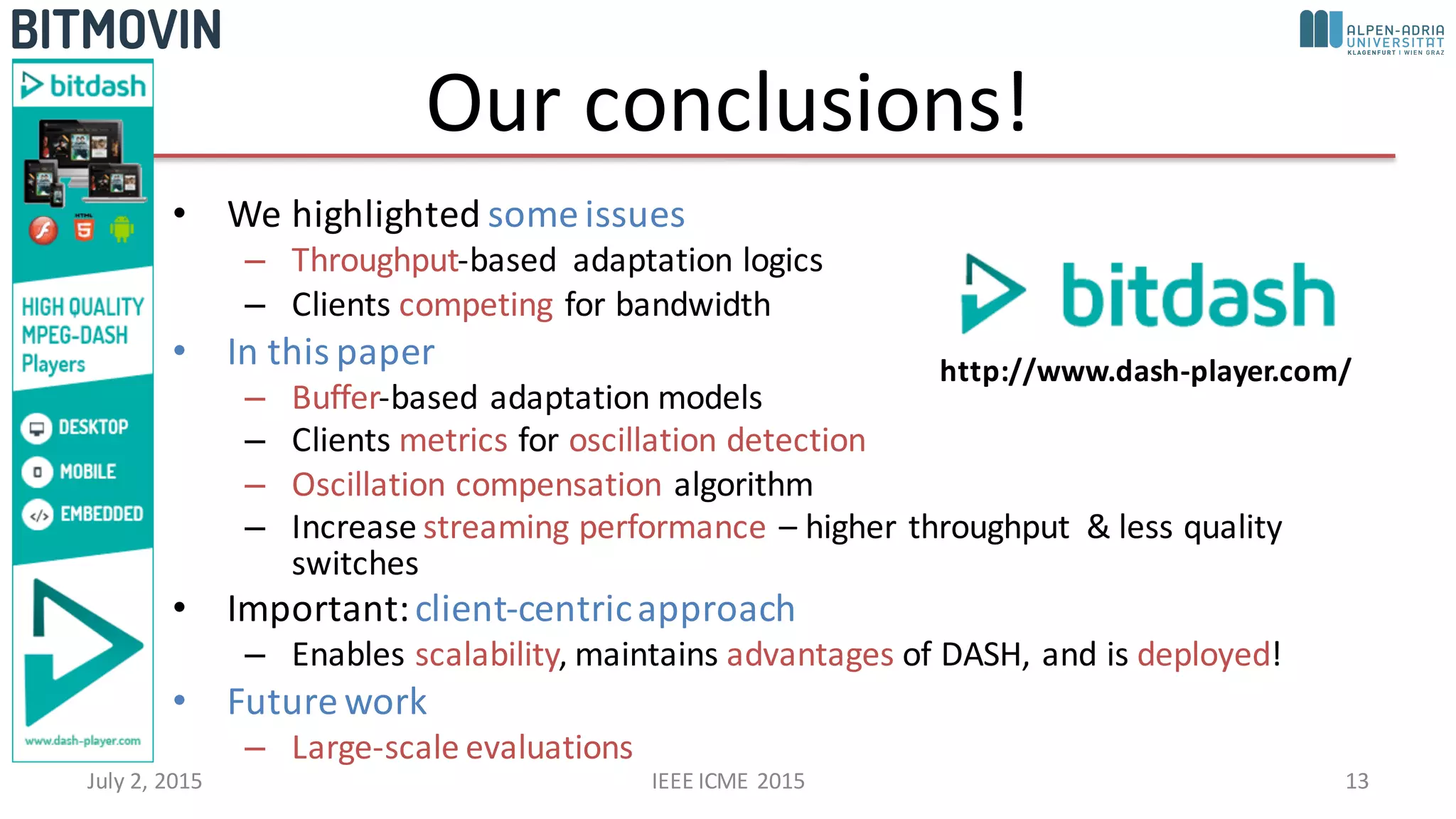 Our	
  conclusions!
• We	
  highlighted	
  some	
  issues
– Throughput-­‐based	
   adaptation	
  logics
– Clients	
  competing for	
  bandwidth
• In	
  this	
  paper
– Buffer-­‐based	
  adaptation	
  models
– Clients	
  metrics for	
  oscillation	
  detection
– Oscillation	
  compensation algorithm
– Increase	
  streaming	
  performance	
  – higher	
  throughput	
   &	
  less	
  quality	
  
switches
• Important:	
  client-­‐centric	
  approach
– Enables	
  scalability,	
  maintains	
  advantages of	
  DASH,	
  and	
  is	
  deployed!
• Future	
  work
– Large-­‐scale	
  evaluations
July	
  2,	
  2015 IEEE	
  ICME	
  2015 13
http://www.dash-­‐player.com/
 