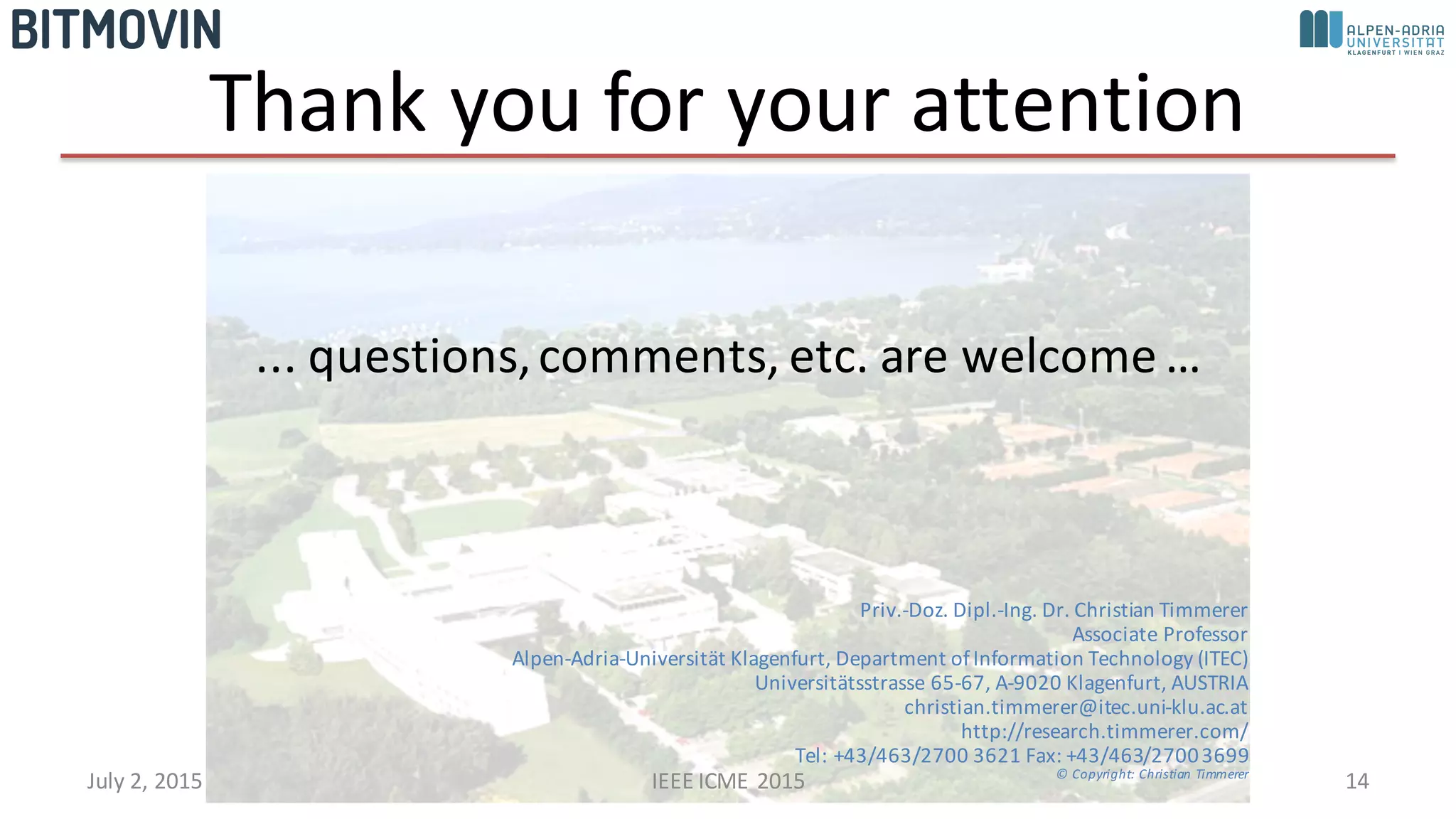Thank	
  you	
  for	
  your	
  attention
...	
  questions,	
  comments,	
  etc.	
  are	
  welcome	
  …
Priv.-­‐Doz.	
  Dipl.-­‐Ing.	
  Dr.	
  Christian	
  Timmerer
Associate	
  Professor
Alpen-­‐Adria-­‐Universität Klagenfurt,	
  Department	
  of	
  Information	
  Technology	
  (ITEC)
Universitätsstrasse 65-­‐67,	
  A-­‐9020	
  Klagenfurt,	
  AUSTRIA
christian.timmerer@itec.uni-­‐klu.ac.at
http://research.timmerer.com/
Tel:	
  +43/463/2700	
  3621	
  Fax:	
  +43/463/2700	
  3699
©	
  Copyright:	
  Christian	
  Timmerer
14July	
  2,	
  2015 IEEE	
  ICME	
  2015
 