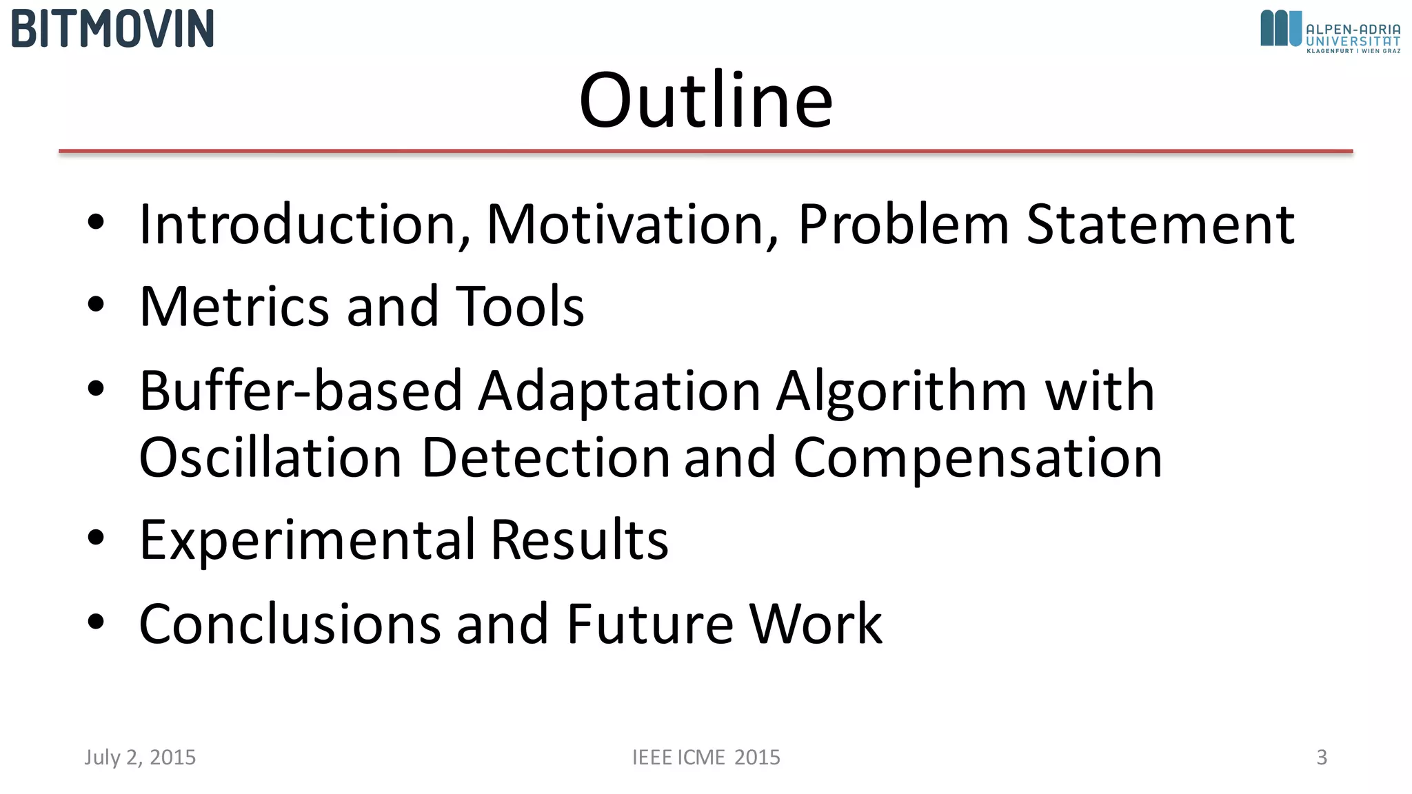Outline
• Introduction,	
  Motivation,	
  Problem	
  Statement
• Metrics	
  and	
  Tools
• Buffer-­‐based	
  Adaptation	
  Algorithm	
  with	
  
Oscillation	
  Detection	
  and	
  Compensation
• Experimental	
  Results
• Conclusions	
  and	
  Future	
  Work
July	
  2,	
  2015 IEEE	
  ICME	
  2015 3
 