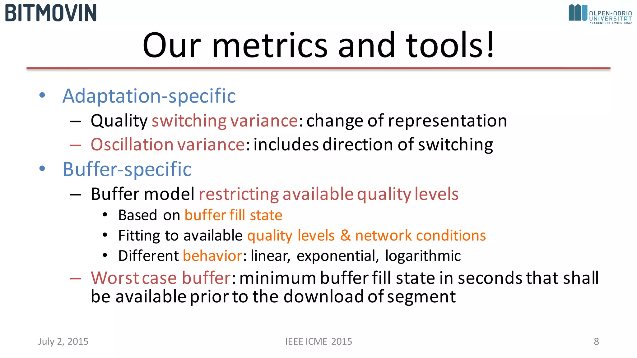 Our	
  metrics	
  and	
  tools!
• Adaptation-­‐specific
– Quality	
  switching	
  variance:	
  change	
  of	
  representation
– Oscillation	
  variance:	
  includes	
  direction	
  of	
  switching
• Buffer-­‐specific
– Buffer	
  model	
  restricting	
  available	
  quality	
  levels
• Based	
  on	
  buffer	
  fill	
  state
• Fitting	
  to	
  available	
  quality	
  levels	
  &	
  network	
  conditions
• Different	
  behavior:	
  linear,	
  exponential,	
  logarithmic
– Worst	
  case	
  buffer:	
  minimum	
  buffer	
  fill	
  state	
  in	
  seconds	
  that	
  shall	
  
be	
  available	
  prior	
  to	
  the	
  download	
  of	
  segment
July	
  2,	
  2015 IEEE	
  ICME	
  2015 8
 