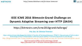 IEEE ICME 2016 Bitmovin Grand Challenge on
Dynamic Adaptive Streaming over HTTP (DASH)
Priv.-Doz. Dr. Christian Timmerer
Alpen-Adria-Universität Klagenfurt (AAU)  Faculty of Technical Sciences (TEWI)  Department of Information
Technology (ITEC)  Multimedia Communication (MMC)  Sensory Experience Lab (SELab)
http://blog.timmerer.com  http://selab.itec.aau.at/  http://dash.itec.aau.at  christian.timmerer@itec.aau.at
Chief Innovation Officer (CIO) at bitmovin GmbH
https://bitmovin.com  christian.timmerer@bitmovin.com
Tutorial @ ICME 2016, July 2016
http://www.slideshare.net/christian.timmerer
https://bitmovin.com/icme2016grandchallenge/
 