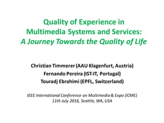 Quality	of	Experience	in
Multimedia	Systems	and	Services:
A	Journey	Towards	the	Quality	of	Life
Christian	Timmerer(AAU	Klagenfurt,	Austria)
Fernando	Pereira	(IST-IT,	Portugal)
Touradj Ebrahimi (EPFL,	Switzerland)
IEEE	International Conference on Multimedia&	Expo	(ICME)
11th	July 2016,	Seattle,	WA,	USA
 