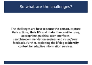 So what are the challenges?
The	challenges	are	how	to	sense	the	person,	capture	
their	actions,	their	life	and	make	it	accessible	using	
appropriate	graphical	user	interfaces,	
search/recommendation	engines	and	visual/aural	
feedback.	Further,	exploiting	the	lifelog to	identify	
context	for	adaptive	information	services.
 