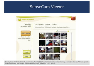 SenseCam Viewer
Doherty,	Aiden	R.,	Moulin,	Chris	J.A.,	and	Smeaton,	Alan	F.	(2011)	Automatically	Assisting	Human	Memory:	A	SenseCam Browser.,	Memory:	Special	
Issue	on	SenseCam:	The	Future	of	Everyday	Research?	Taylor	and	Francis,	19(7),	785-795
 