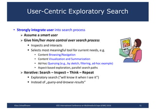 User-Centric Exploratory Search
• Strongly	integrate	user into	search	process
Ø Assume	a	smart	user
Ø Give	him/her	more	control	over	search	process
§ Inspects	and	interacts
§ Selects	most	meaningful	tool	for	current	needs,	e.g.
• Content	Browsing/Navigation
• Content	Visualization	and	Summarization
• Ad-hoc	Querying	(e.g.,	by	sketch, filtering,	ad-hoc	example)
• Aspect-based	exploration,	parallel	search	paths
Ø Iterative:	Search	– Inspect	– Think	– Repeat	
§ Exploratory	search	(“will	know	it	when	I	see	it”)
§ Instead	of	„query-and-browse-results“
31Klaus	Schoeffmann IEEE	International	Conference	on	Multimedia	&	Expo	(ICME)	2016
 