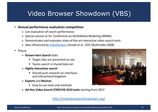 Video Browser Showdown (VBS)
• Annual	performance	evaluation	competition
Ø Live	evaluation	of	search	performance
Ø Special	session	at	Int.	Conference	on	MultiMedia Modeling	(MMM)
Ø Demonstrates	and	evaluates	state-of-the-art	interactive	video	search	tools
Ø Idea	influenced	by	VideOlympics (Snoek et	al.,	IEEE	Multimedia	2008)
• Focus
Ø Known-item	Search	tasks
§ Target	clips	are	presented	on	site
§ Teams	search	in	shared	data	set
Ø Highly	interactive	search
§ Should	push	research	on	interfaces	
and	interaction/navigation
Ø Experts and	Novices
§ Easy-to-use	tools	and	methods
Ø Ad-Hoc	Video	Search	(TRECVID	AVS)	tasks	starting	from	2017
79
http://videobrowsershowdown.org/
Klaus	Schoeffmann IEEE	International	Conference	on	Multimedia	&	Expo	(ICME)	2016
 