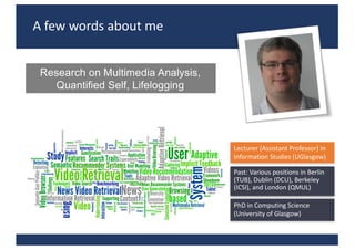 A	few	words	about	me
Research on Multimedia Analysis,
Quantified Self, Lifelogging
Lecturer	(Assistant	Professor)	in	
Information	Studies	(UGlasgow)
PhD	in	Computing	Science	
(University	of	Glasgow)
Past:	Various	positions	in	Berlin	
(TUB),	Dublin	(DCU),	Berkeley	
(ICSI),	and	London	(QMUL)
 