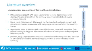 retv-project.eu @ReTV_EU @ReTVproject retv-project retv_project
19
Literature overview
Unsupervised approaches: inferring the original video
 [Mahasseni, 2017] SUM-GAN trains a summarizer to fool a discriminator when
distinguishing the original from the summary-based reconstructed video using
adversarial learning
 [Jung, 2019] CSNet extends [Mahasseni, 2017] with a chunk and stride network and
attention mechanism to assess variable-range dependencies and select the video key-
frames
 [Apostolidis, 2020] SUM-GAN-AAE extends [Mahasseni, 2017] with a stepwise, fine-
grained training strategy and an attention auto-encoder to improve the key-fragment
selection process
 [Rochan, 2019] UnpairedVSN learns video summarization from unpaired data based on
an adversarial process that defines a mapping function of a raw video to a human
summary
 
