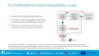 retv-project.eu @ReTV_EU @ReTVproject retv-project retv_project
The SUM-GAN-sl method [Apostolidis, 2019]
36
E. Apostolidis, A. Metsai, E. Adamantidou, V. Mezaris, I. Patras, "A Stepwise, Label-based Approach for Improving the
Adversarial Training in Unsupervised Video Summarization", Proc. 1st Int. Workshop on AI for Smart TV Content Production,
Access and Delivery (AI4TV'19) at ACM Multimedia 2019, Nice, France, October 2019.
 Builds on the SUM-GAN architecture
 Contains a linear compression layer that
reduces the size of CNN feature vectors
 Follows an incremental and fine-grained
approach to train the model’s components
 