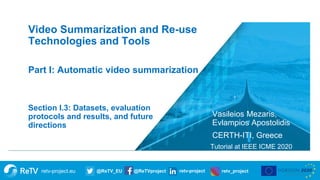 retv-project.eu @ReTV_EU @ReTVproject retv-project retv_project
Vasileios Mezaris,
Evlampios Apostolidis
CERTH-ITI, Greece
Tutorial at IEEE ICME 2020
Section I.3: Datasets, evaluation
protocols and results, and future
directions
Video Summarization and Re-use
Technologies and Tools
Part I: Automatic video summarization
 