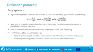 retv-project.eu @ReTV_EU @ReTVproject retv-project retv_project
Evaluation protocols
63
Early approach
 Agreement between automatically-created (A) and user-defined (U) summary is expressed by
 Matching of a pair of frames is based on color histograms, the Manhattan distance and a
predefined similarity threshold
 80% of video samples are used for training and the remaining 20% for testing
 The final evaluation outcome occurs by:
 Computing the average F-Score for a test video given the different user summaries for this video
 Computing the average of the calculated F-Score values for the different test videos
 