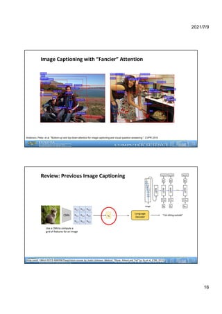 2021/7/9
16
Image Captioning with “Fancier” Attention
Anderson, Peter, et al. "Bottom-up and top-down attention for image captioning and visual question answering.", CVPR 2018
Review: Previous Image Captioning
Slide credit: UMich EECS 498/598 DeepVision course by Justin Johnson. Method: “Show, Attend and Tell” by Xu et al. ICML 2015.
 