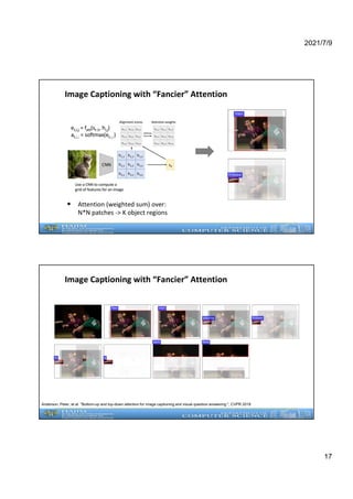 2021/7/9
17
Image Captioning with “Fancier” Attention
• Attention (weighted sum) over:
N*N patches -> K object regions
Image Captioning with “Fancier” Attention
Anderson, Peter, et al. "Bottom-up and top-down attention for image captioning and visual question answering.", CVPR 2018
 