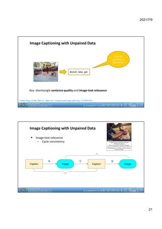 2021/7/9
21
Image Captioning with Unpaired Data
Key: disentangle sentence quality and image-text relevance
* Yang Feng, Lin Ma, Wei Liu, Jiebo Luo. "Unsupervised image captioning." In CVPR 2019.
• Image-text relevance
– Cycle consistency
Image Captioning with Unpaired Data
Caption Image Caption’ Image’
G C G
 