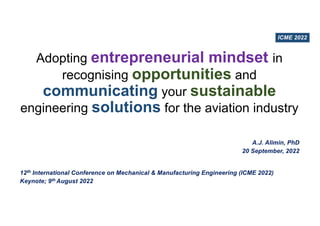 Adopting entrepreneurial mindset in
recognising opportunities and
communicating your sustainable
engineering solutions for the aviation industry
A.J. Alimin, PhD
20 September, 2022
12th International Conference on Mechanical & Manufacturing Engineering (ICME 2022)
Keynote; 9th August 2022
ICME 2022
 