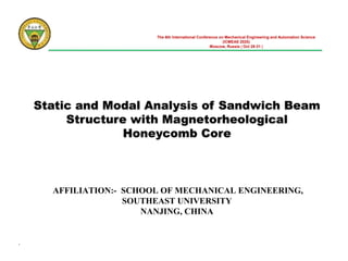 Static and Modal Analysis of Sandwich Beam
Structure with Magnetorheological
Honeycomb Core
AFFILIATION:- SCHOOL OF MECHANICAL ENGINEERING,
SOUTHEAST UNIVERSITY
NANJING, CHINA
The 6th International Conference on Mechanical Engineering and Automation Science
(ICMEAS 2020)
Moscow, Russia | Oct 29-31 |
.