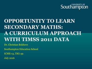 OPPORTUNITY TO LEARN
SECONDARY MATHS:
A CURRICULUM APPROACH
WITH TIMSS 2011 DATA
Dr. Christian Bokhove
Southampton Educati...