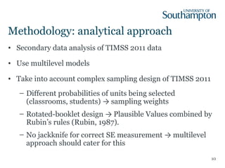 Methodology: analytical approach
• Secondary data analysis of TIMSS 2011 data
• Use multilevel models
• Take into account complex sampling design of TIMSS 2011
– Different probabilities of units being selected
(classrooms, students) → sampling weights
– Rotated-booklet design → Plausible Values combined by
Rubin’s rules (Rubin, 1987).
– No jackknife for correct SE measurement → multilevel
approach should cater for this
10
 