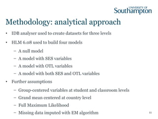 Methodology: analytical approach
• IDB analyser used to create datasets for three levels
• HLM 6.08 used to build four models
– A null model
– A model with SES variables
– A model with OTL variables
– A model with both SES and OTL variables
• Further assumptions
– Group-centered variables at student and classroom levels
– Grand mean centered at country level
– Full Maximum Likelihood
– Missing data imputed with EM algorithm 11
 