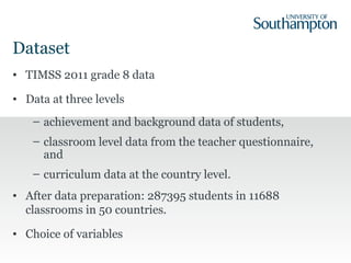 Dataset
• TIMSS 2011 grade 8 data
• Data at three levels
– achievement and background data of students,
– classroom level data from the teacher questionnaire,
and
– curriculum data at the country level.
• After data preparation: 287395 students in 11688
classrooms in 50 countries.
• Choice of variables
 