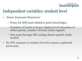 Independent variables: student level
• ‘Home Economic Resources’
– Proxy for SES (and related to prior knowledge)
– Numbers of books at home, highest level education of
either parent, number of home study support
– One scale through IRT scaling (Rasch partial credit
model)
• No OTL measure at student level for reasons explained
previously.
14
 