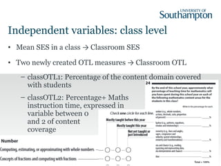 Independent variables: class level
• Mean SES in a class → Classroom SES
• Two newly created OTL measures → Classroom OTL
– classOTL1: Percentage of the content domain covered
with students
– classOTL2: Percentage+ Maths
instruction time, expressed in
variable between 0
and 2 of content
coverage
15
 