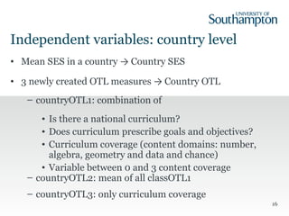 Independent variables: country level
• Mean SES in a country → Country SES
• 3 newly created OTL measures → Country OTL
– countryOTL1: combination of
• Is there a national curriculum?
• Does curriculum prescribe goals and objectives?
• Curriculum coverage (content domains: number,
algebra, geometry and data and chance)
• Variable between 0 and 3 content coverage
– countryOTL2: mean of all classOTL1
– countryOTL3: only curriculum coverage
16
 