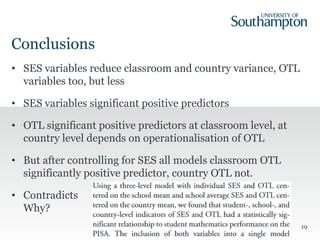 Conclusions
• SES variables reduce classroom and country variance, OTL
variables too, but less
• SES variables significant positive predictors
• OTL significant positive predictors at classroom level, at
country level depends on operationalisation of OTL
• But after controlling for SES all models classroom OTL
significantly positive predictor, country OTL not.
• Contradicts
Why?
19
 