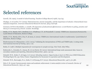 Selected references
Carroll, J.B. (1963). A model of school learning. Teachers College Record, 64(8), 723-733.
Chudgar, A. & Luschei, T.F. (2009). National income, income inequality, and the importance of schools: A hierarchical cross-
national comparison. American Educational Research Journal, 46(3), 626-658.
Creemers, B.P.M. & Kyriakides, L. (2008). The dynamics of educational effectiveness: a contribution to policy, practice and
theory in contemporary schools. London: Routledge.
Mullis, I.V.S., Martin, M.O., Ruddock, G.J., O’Sullivan, C.Y., & Preuschoff, C. (2009). TIMSS 2011 Assessment frameworks.
Lynch School of Education, Boston College.
Mullis, I.V.S., Martin, M.O., Foy, P., & Arora, A. (2012). TIMSS 2011 International results in mathematics. Lynch School of
Education, Boston College.
Rindermannm H, & Baumeister, A.E.E. (2015). Validating the interpretations of PISA and TIMSS tasks: A rating study.
International Journal of Testing, 15(1), 1-22.
Rubin, D. (1987). Multiple imputation for nonresponse in sample surveys. New York: John Wiley.
Rutkowski, L., Gonzalez, E., Joncas, M., & von Davier, M. (2010). International large-scale assessment data: Issues in
secondary analysis and reporting. Educational Researcher, 39(2), 142-151.
Schmidt, W.H., Zoido, P., & Cogan, L.S. (2013). Schooling matters: Opportunity to learn in PISA 2012 (OECD Education
Working Papers No. 95). Paris, France: Organisation for Economic Co-operation and Development.
Schmidt, W.H., Burroughs, N.A., Zoido, P., & Houang, R.T. (2015). Educational Researcher, 44(7), 371-386.
Sirin, S. R. (2005). Socioeconomic status and academic achievement: A meta-analytic review of research. Review of
Educational Research, 75(3), 417–453. 22
 