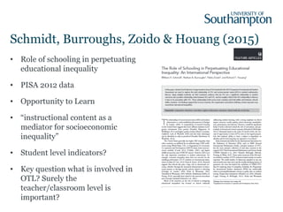 Schmidt, Burroughs, Zoido & Houang (2015)
• Role of schooling in perpetuating
educational inequality
• PISA 2012 data
• Opportunity to Learn
• “instructional content as a
mediator for socioeconomic
inequality”
• Student level indicators?
• Key question what is involved in
OTL? Surely the
teacher/classroom level is
important?
 