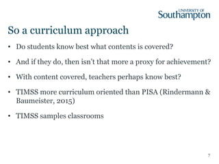 So a curriculum approach
• Do students know best what contents is covered?
• And if they do, then isn’t that more a proxy for achievement?
• With content covered, teachers perhaps know best?
• TIMSS more curriculum oriented than PISA (Rindermann &
Baumeister, 2015)
• TIMSS samples classrooms
7
 