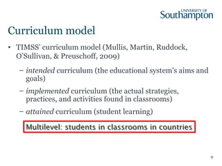 Curriculum model
• TIMSS’ curriculum model (Mullis, Martin, Ruddock,
O’Sullivan, & Preuschoff, 2009)
– intended curriculum (the educational system's aims and
goals)
– implemented curriculum (the actual strategies,
practices, and activities found in classrooms)
– attained curriculum (student learning)
9
Multilevel: students in classrooms in countriesMultilevel: students in classrooms in countries
 