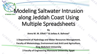 Modeling Saltwater Intrusion
along Jeddah Coast Using
Multiple Spreadsheets
By
Amro M. M. Elfeki1,2 & Jarbou A. Bahrawi1
1 Department of Hydrology and Water Resources Management,
Faculty of Meteorology, Environment and Arid Land Agriculture,
King Abdulaziz University
2 Faculty of Engineering Mansoura University, Egypt
 