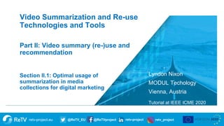 retv-project.eu @ReTV_EU @ReTVproject retv-project retv_project
Lyndon Nixon
MODUL Techology
Vienna, Austria
Tutorial at IEEE ICME 2020
Section II.1: Optimal usage of
summarization in media
collections for digital marketing
Video Summarization and Re-use
Technologies and Tools
Part II: Video summary (re-)use and
recommendation
 