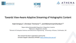 Towards View-Aware Adaptive Streaming of Holographic Content
Hadi Amipour1, Christian Timmerer1,2, and Mohammad Ghanbari1,3
1Alpen-Adria-Universität Klagenfurt, Klagenfurt, Austria
2Bitmovin, Klagenfurt, Austria
3School of Computer Science and Electronic Engineering, University of Essex, Colchester, UK
This research has been supported in part by the
Christian Doppler Laboratory ATHENA: https://athena.itec.aau.at/
 