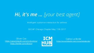 Intelligent customer interaction for airlines
Hi, it's me ... [your best agent]
SOCAP Chicago Chapter May 11th 2017
Oliver Cox
https://www.linkedin.com/in/olivercox/
https://twitter.com/ollycox
Carlos La Borde
https://www.linkedin.com/in/carloslaborde/
 
