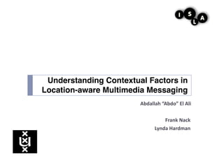 Understanding Contextual Factors in
Location-aware Multimedia Messaging!
                       Abdallah	
  “Abdo”	
  El	
  Ali	
  

                                       Frank	
  Nack	
  
                                Lynda	
  Hardman	
  
 