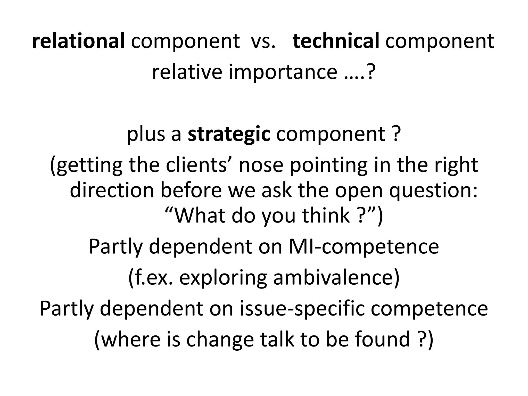 relational component vs. technical component
relative importance ….?
plus a strategic component ?
(getting the clients’ nose pointing in the right
direction before we ask the open question:
“What do you think ?”)
Partly dependent on MI-competence
(f.ex. exploring ambivalence)
Partly dependent on issue-specific competence
(where is change talk to be found ?)