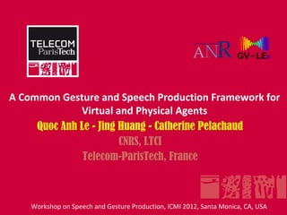 A Common Gesture and Speech Production Framework for
              Virtual and Physical Agents
     Quoc Anh Le - Jing Huang - Catherine Pelachaud
                        CNRS, LTCI
               Telecom-ParisTech, France



    Workshop on Speech and Gesture Production, ICMI 2012, Santa Monica, CA, USA
 