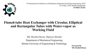 Finned-tube Heat Exchanger with Circular, Elliptical
and Rectangular Tubes with Water-vapor as
Working Fluid
Md. Hasibul Hasan, Dipayan Mondal
Department of Mechanical Engineering
Khulna University of Engineering & Technology
5th International Conference on Mechanical, Industrial and Energy Engineering, 2018
23-24 Dec, 2018, Khulna Bangladesh
ICMIEE 18-201
Presented By
Md. Hasibul Hasan
 