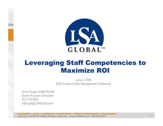 Leveraging Staff Competencies to
               Maximize ROI
                                                June 2, 2009
                                 ICMI Contact Center Management Conference

    Anne Slough & Matt Richter
    Senior Account Consultant
    919.779.0003
    ASlough@LSAGlobal.com


ASSESSMENT | SALES | LEADERSHIP | MANAGEMENT | PROJECT MANAGEMENT | MEASUREMENT
                                                                                  1
Copyright ©2008 LSA Global All Rights Reserved. www.LSAGlobal.com 800.889.6452
 