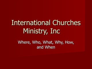 International Churches Ministry, Inc Where, Who, What, Why, How, and When 