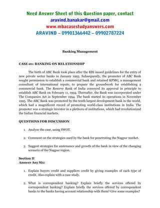 Need Answer Sheet of this Question paper, contact
aravind.banakar@gmail.com
www.mbacasestudyanswers.com
ARAVIND – 09901366442 – 09902787224
Banking Management
CASE-01: BANKING ON RELATIONSHIP
The birth of ABC Bank took place after the RBI issued guidelines for the entry of
new private sector banks in January 1993. Subsequently, the promoter of ABC Bank
sought permission to establish a commercial bank and retained KPMG, a management
consultant of international repute, to prepare the groundwork for establishing a
commercial bank. The Reserve Bank of India conveyed its approval in principle to
establish ABC Bank on February 11, 1994. Thereafter, the Bank was incorporated under
The Companies Act in September 1994. The bank started its operations in November
1995. The ABC Bank was promoted by the tenth largest development bank in the world,
which had a magnificent record of promoting world-class institutions in India. The
promoter was a strategic investor in a plethora of institutions, which had revolutionized
the Indian financial markets.
QUESTIONS FOR DISCUSSION
1. Analyze the case, using SWOT.
2. Comment on the strategies used by the bank for penetrating the Nagpur market.
3. Suggest strategies for sustenance and growth of the bank in view of the changing
scenario of the Nagpur region.
Section II
Answer Any Six:
1. Explain buyers credit and suppliers credit by giving examples of each type of
credit. Also explain with a case study.
2. What is correspondent banking? Explain briefly the services offered by
correspondent banking? Explain briefly the services offered by correspondent
banks to the banks having account relationship with them? Give some examples?
 