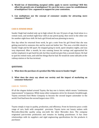 4. Would law of diminishing marginal utility apply to movie watching? Will this
affect the growth rate of multiplexes? Or can it be seen a cause for establishment
of multiplexes? Give argument in support for your contention.
5. Can multiplexes use the concept of consumer surplus for attracting more
consumers? How?
CASE II: SUNDER SINGH
Sunder Singh had studied only up to high school. He was 32-years of age, lived alone in a
rented room, and worked eight-hour shift at one petrol pump, then went to the other one
for another eight-hour shift. He had a girl friend and was planning to marry.
One day when he returned from work, he got a note from his girl friend that she was
getting married to someone else and he need not bother her. This was a terrible shock to
Sunder Singh and he fell apart. He stopped going to work, spent sleepless nights, and was
very depressed. After a month, he was running Iowan his savings and approached his
earlier employers to get back his job, but they would not give him a second chance. He had
to quit his rented room, and sold few things that he had. He would do some odd jobs at the
railway station or the bus terminal.
QUESTIONS:
1. What does the purchase of a product like Nike mean to Sunder Singh?
2. What does the story say about our society and the impact of marketing on
consumer behavior?
CASE-III: TOYOTA
Of all the slogans kicked around Toyota, the key one is kaizen, which means “continuous
improvement” in Japanese. While many other companies strive for dramatic breakthrough,
Toyota overtook Ford Motor Company to become the second largest automaker in the
world. Ford had been the second largest since 1931.
Toyota simply is tops in quality, production, and efficiency. From its factories pour a wide
range of cars, built with unequaled precision. Toyota turns out luxury sedans with
Mercedes-Benz-like quality using one-sixth the labor Mercedes does. The company
originated just-in-time production and remains its leading practitioner. It has close
relationships with its suppliers and rigid engineering specifications for the products it
purchases
 