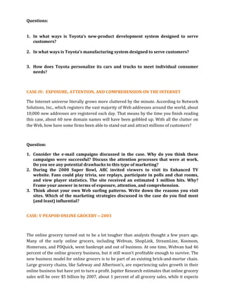 Questions:
1. In what ways is Toyota’s new-product development system designed to serve
customers?
2. In what ways is Toyota’s manufacturing system designed to serve customers?
3. How does Toyota personalize its cars and trucks to meet individual consumer
needs?
CASE-IV: EXPOSURE, ATTENTION, AND COMPREHENSION ON THE INTERNET
The Internet universe literally grows more cluttered by the minute. According to Network
Solutions, Inc., which registers the vast majority of Web addresses around the world, about
10,000 new addresses are registered each day. That means by the time you finish reading
this case, about 60 new domain names will have been gobbled up. With all the clutter on
the Web, how have some firms been able to stand out and attract millions of customers?
Question:
1. Consider the e-mail campaigns discussed in the case. Why do you think these
campaigns were successful? Discuss the attention processes that were at work.
Do you see any potential drawbacks to this type of marketing?
2. During the 2000 Super Bowl, ABC invited viewers to visit its Enhanced TV
website. Fans could play trivia, see replays, participate in polls and chat rooms,
and view player statistics. The site received an estimated 1 million hits. Why?
Frame your answer in terms of exposure, attention, and comprehension.
3. Think about your own Web surfing patterns. Write down the reasons you visit
sites. Which of the marketing strategies discussed in the case do you find most
(and least) influential?
CASE: V PEAPOD ONLINE GROCERY—2003
The online grocery turned out to be a lot tougher than analysts thought a few years ago.
Many of the early online grocers, including Webvan, ShopLink, StreamLine, Kosmom,
Homeruns, and PDQuick, went bankrupt and out of business. At one time, Webvan had 46
percent of the online grocery business, but it still wasn’t profitable enough to survive. The
new business model for online grocers is to be part of an existing brick-and-mortar chain.
Large grocery chains, like Safeway and Albertson’s, are experiencing sales growth in their
online business but have yet to turn a profit. Jupiter Research estimates that online grocery
sales will be over $5 billion by 2007, about 1 percent of all grocery sales, while it expects
 