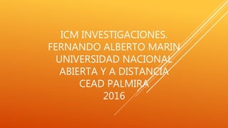 ICM INVESTIGACIONES.
FERNANDO ALBERTO MARIN
UNIVERSIDAD NACIONAL
ABIERTA Y A DISTANCIA
CEAD PALMIRA
2016
 