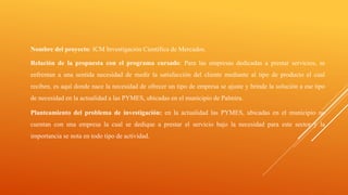 Nombre del proyecto: ICM Investigación Científica de Mercados.
Relación de la propuesta con el programa cursado: Para las empresas dedicadas a prestar servicios, se
enfrentan a una sentida necesidad de medir la satisfacción del cliente mediante al tipo de producto el cual
reciben, es aquí donde nace la necesidad de ofrecer un tipo de empresa se ajuste y brinde la solución a ese tipo
de necesidad en la actualidad a las PYMES, ubicadas en el municipio de Palmira.
Planteamiento del problema de investigación: en la actualidad las PYMES, ubicadas en el municipio no
cuentan con una empresa la cual se dedique a prestar el servicio bajo la necesidad para este sector y la
importancia se nota en todo tipo de actividad.
 